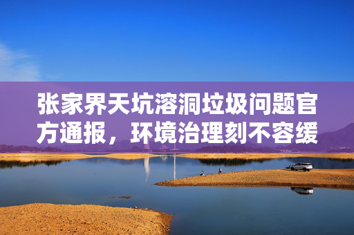 张家界天坑溶洞垃圾问题官方通报，环境治理刻不容缓