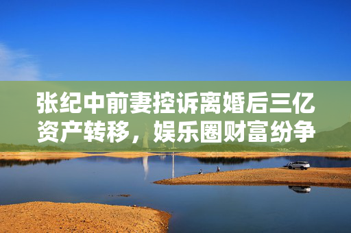 张纪中前妻控诉离婚后三亿资产转移，娱乐圈财富纷争揭秘
