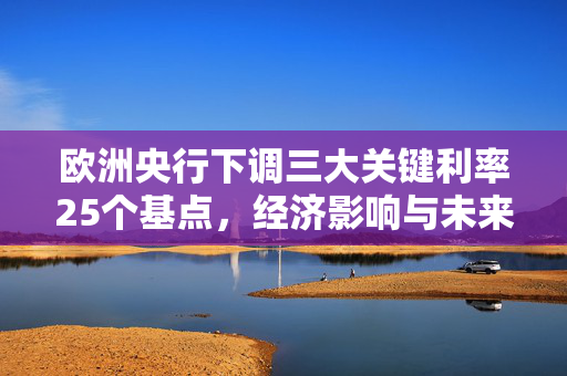 欧洲央行下调三大关键利率25个基点，经济影响与未来展望