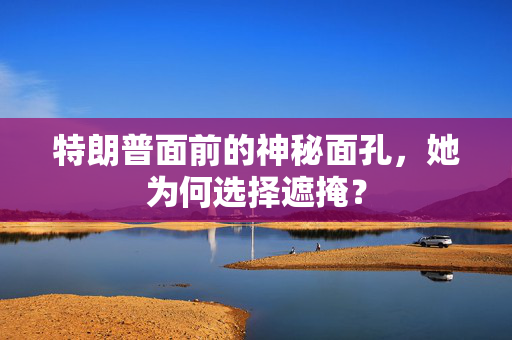 特朗普面前的神秘面孔，她为何选择遮掩？