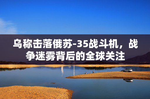 乌称击落俄苏-35战斗机，战争迷雾背后的全球关注