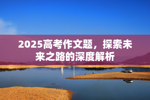 2025高考作文题，探索未来之路的深度解析