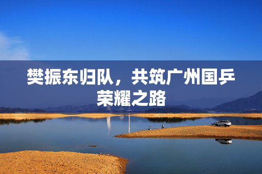 樊振东归队，共筑广州国乒荣耀之路