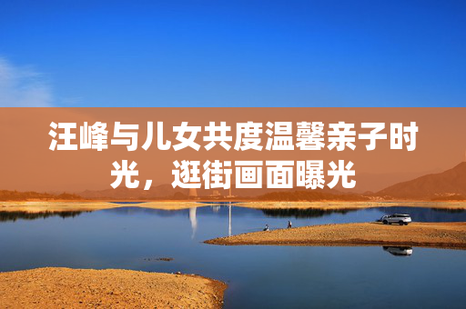 汪峰与儿女共度温馨亲子时光，逛街画面曝光