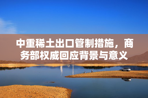 中重稀土出口管制措施，商务部权威回应背景与意义