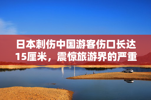 日本刺伤中国游客伤口长达15厘米，震惊旅游界的严重安全事件