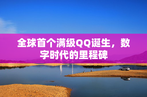 全球首个满级QQ诞生，数字时代的里程碑