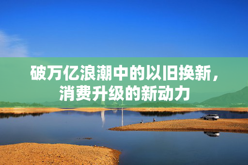 破万亿浪潮中的以旧换新，消费升级的新动力
