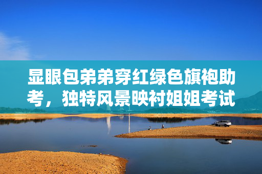 显眼包弟弟穿红绿色旗袍助考，独特风景映衬姐姐考试日