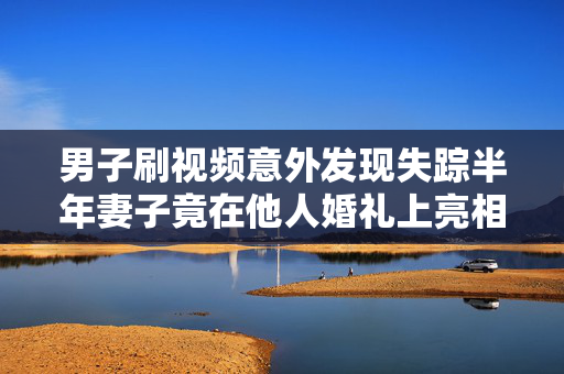 男子刷视频意外发现失踪半年妻子竟在他人婚礼上亮相