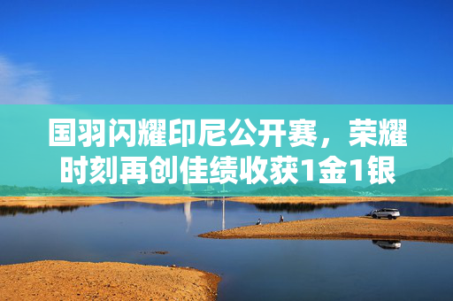 国羽闪耀印尼公开赛，荣耀时刻再创佳绩收获1金1银