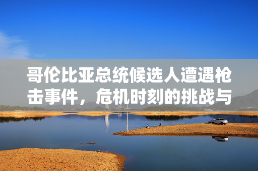哥伦比亚总统候选人遭遇枪击事件，危机时刻的挑战与应对