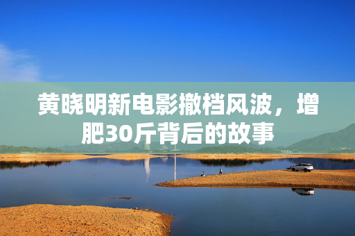 黄晓明新电影撤档风波，增肥30斤背后的故事