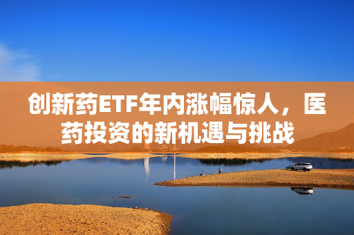 创新药ETF年内涨幅惊人，医药投资的新机遇与挑战