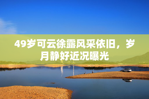 49岁可云徐露风采依旧，岁月静好近况曝光