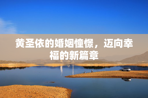 黄圣依的婚姻憧憬，迈向幸福的新篇章