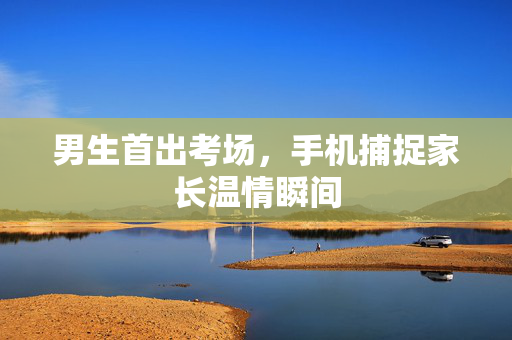 男生首出考场，手机捕捉家长温情瞬间