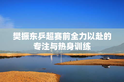 樊振东乒超赛前全力以赴的专注与热身训练