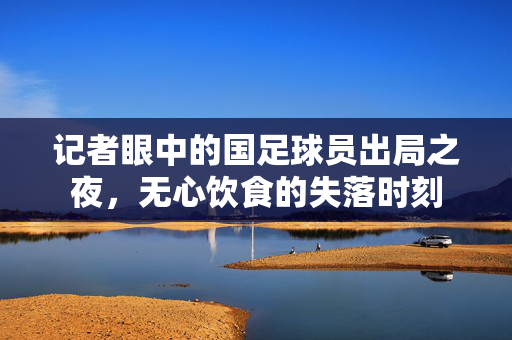 记者眼中的国足球员出局之夜，无心饮食的失落时刻