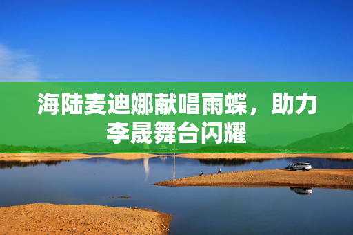 海陆麦迪娜献唱雨蝶，助力李晟舞台闪耀
