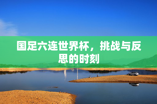 国足六连世界杯，挑战与反思的时刻