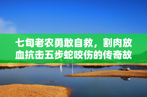七旬老农勇敢自救，割肉放血抗击五步蛇咬伤的传奇故事
