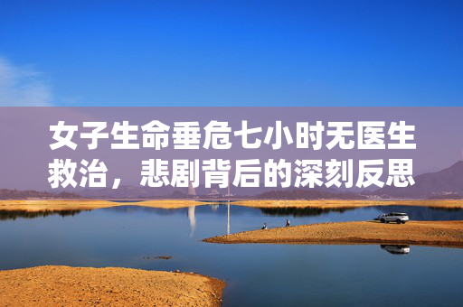 女子生命垂危七小时无医生救治，悲剧背后的深刻反思
