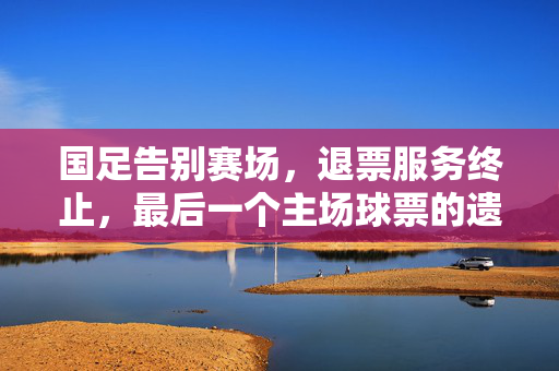 国足告别赛场，退票服务终止，最后一个主场球票的遗憾结局