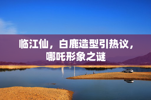 临江仙，白鹿造型引热议，哪吒形象之谜