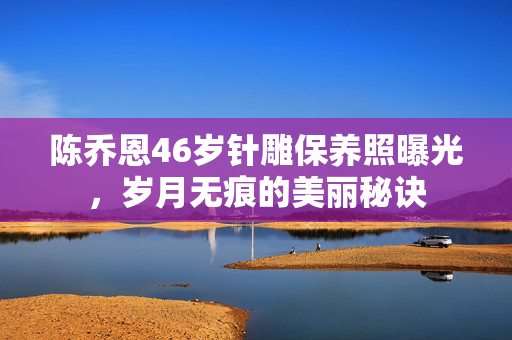 陈乔恩46岁针雕保养照曝光，岁月无痕的美丽秘诀