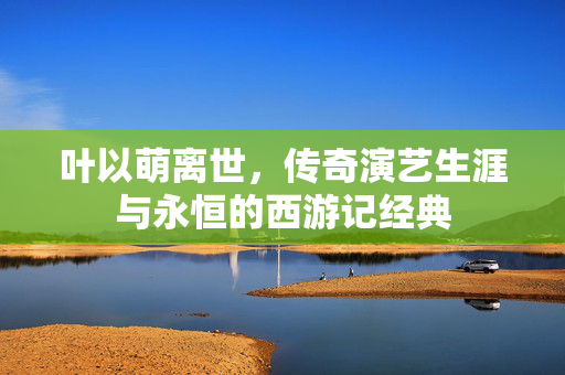 叶以萌离世，传奇演艺生涯与永恒的西游记经典