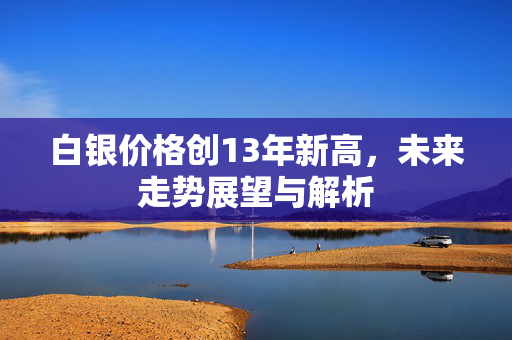 白银价格创13年新高，未来走势展望与解析