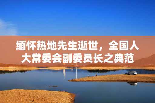 缅怀热地先生逝世，全国人大常委会副委员长之典范