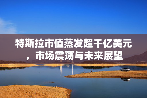 特斯拉市值蒸发超千亿美元，市场震荡与未来展望