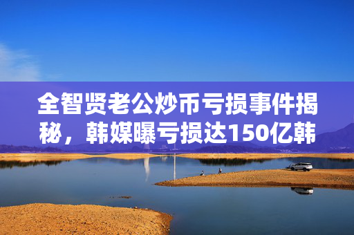 全智贤老公炒币亏损事件揭秘，韩媒曝亏损达150亿韩元