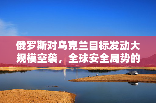 俄罗斯对乌克兰目标发动大规模空袭，全球安全局势的深度解析
