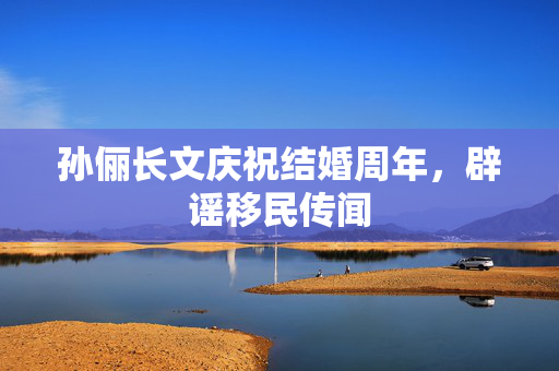 孙俪长文庆祝结婚周年，辟谣移民传闻