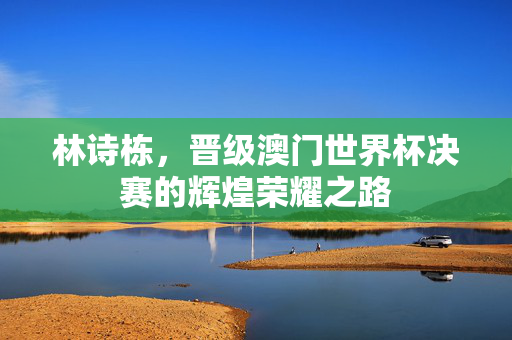 林诗栋，晋级澳门世界杯决赛的辉煌荣耀之路