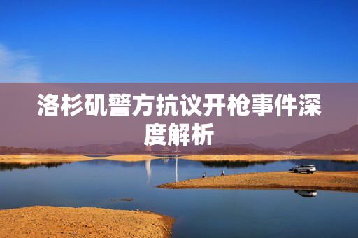 洛杉矶警方抗议开枪事件深度解析