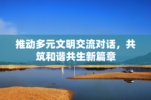 推动多元文明交流对话，共筑和谐共生新篇章