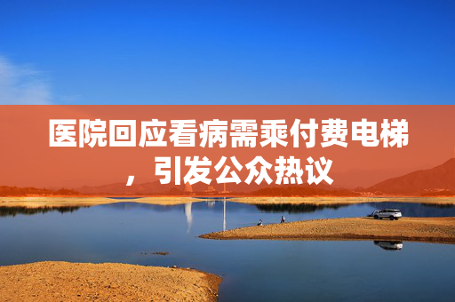 医院回应看病需乘付费电梯，引发公众热议