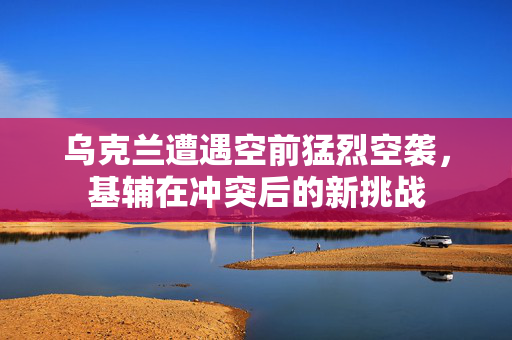 乌克兰遭遇空前猛烈空袭，基辅在冲突后的新挑战