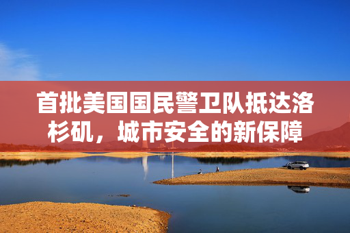 首批美国国民警卫队抵达洛杉矶，城市安全的新保障