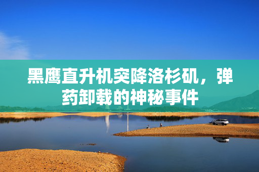 黑鹰直升机突降洛杉矶，弹药卸载的神秘事件