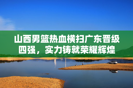 山西男篮热血横扫广东晋级四强，实力铸就荣耀辉煌