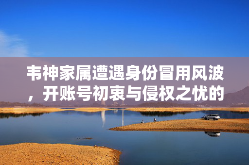 韦神家属遭遇身份冒用风波，开账号初衷与侵权之忧的交织