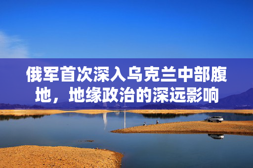 俄军首次深入乌克兰中部腹地，地缘政治的深远影响