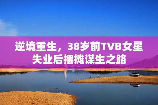 逆境重生，38岁前TVB女星失业后摆摊谋生之路