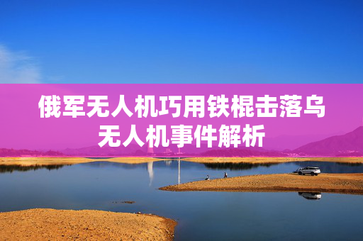 俄军无人机巧用铁棍击落乌无人机事件解析