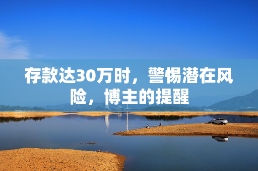 存款达30万时，警惕潜在风险，博主的提醒
